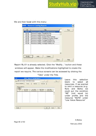 A.Blakey
Page 66 of 82
February 2002
We are then faced with this menu:
Report RL-01 is already selected. Click the “Modify…” button and these
windows will appear. Make the modifications highlighted to create the
report we require. The various screens can be accessed by clicking the
“Tabs” under the Title.
Leave this selection
blank to select all
resources. If we wanted
to omit a resource (e.g.
Nuts and Bolts) we
could put the condition
“NE” (not equal to)
under profile and the
resource “NUTS” under
“Low Value Resource”
 
