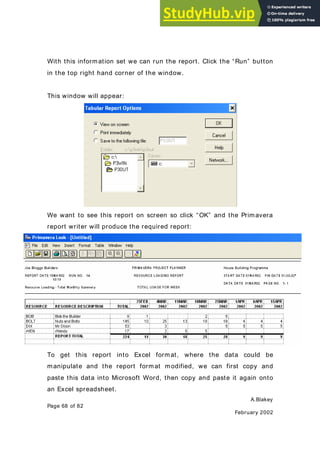 A.Blakey
Page 68 of 82
February 2002
With this information set we can run the report. Click the “Run” button
in the top right hand corner of the window.
This window will appear:
We want to see this report on screen so click “OK” and the Primavera
report writer will produce the required report:
To get this report into Excel format, where the data could be
manipulate and the report format modified, we can first copy and
paste this data into Microsoft Word, then copy and paste it again onto
an Excel spreadsheet.
 