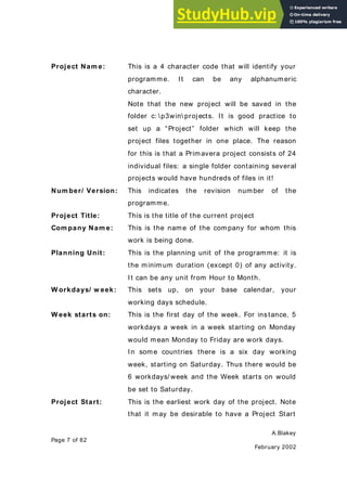 A.Blakey
Page 7 of 82
February 2002
Project Nam e: This is a 4 character code that will identify your
programme. It can be any alphanumeric
character.
Note that the new project will be saved in the
folder c: p3win projects. It is good practice to
set up a “Project” folder which will keep the
project files together in one place. The reason
for this is that a Primavera project consists of 24
individual files: a single folder containing several
projects would have hundreds of files in it!
Num ber/ Version: This indicates the revision number of the
programme.
Project Title: This is the title of the current project
Com pany Nam e: This is the name of the company for whom this
work is being done.
Planning Unit: This is the planning unit of the programme: it is
the minimum duration (except 0) of any activity.
It can be any unit from Hour to Month.
W orkdays/ w eek: This sets up, on your base calendar, your
working days schedule.
W eek starts on: This is the first day of the week. For instance, 5
workdays a week in a week starting on Monday
would mean Monday to Friday are work days.
In some countries there is a six day working
week, starting on Saturday. Thus there would be
6 workdays/ week and the Week starts on would
be set to Saturday.
Project Start: This is the earliest work day of the project. Note
that it may be desirable to have a Project Start
 