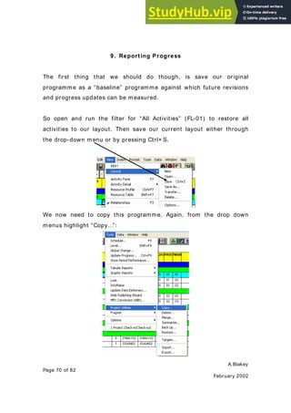 A.Blakey
Page 70 of 82
February 2002
9. Reporting Progress
The first thing that we should do though, is save our original
programme as a “baseline” programme against which future revisions
and progress updates can be measured.
So open and run the filter for “All Activities” (FL-01) to restore all
activities to our layout. Then save our current layout either through
the drop-down menu or by pressing Ctrl+ S.
We now need to copy this programme. Again, from the drop down
menus highlight “Copy…”:
 