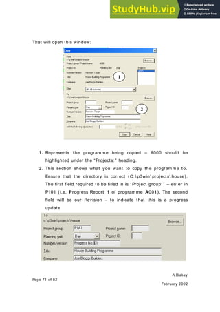 A.Blakey
Page 71 of 82
February 2002
That will open this window:
1. Represents the programme being copied – A000 should be
highlighted under the “Projects: ” heading.
2. This section shows what you want to copy the programme to.
Ensure that the directory is correct (C:  p3win projects house).
The first field required to be filled in is “Project group: ” – enter in
P101 (i.e. Progress Report 1 of programme A001). The second
field will be our Revision – to indicate that this is a progress
update
1
2
 