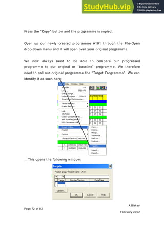 A.Blakey
Page 72 of 82
February 2002
Press the “Copy” button and the programme is copied.
Open up our newly created programme A101 through the File-Open
drop-down menu and it will open over your original programme.
We now always need to be able to compare our progressed
programme to our original or “baseline” programme. We therefore
need to call our original programme the “Target Programme”. We can
identify it as such here:
… This opens the following window:
 