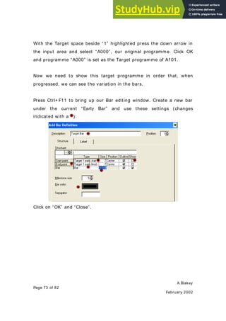 A.Blakey
Page 73 of 82
February 2002
With the Target space beside “1” highlighted press the down arrow in
the input area and select “A000”, our original programme. Click OK
and programme “A000” is set as the Target programme of A101.
Now we need to show this target programme in order that, when
progressed, we can see the variation in the bars.
Press Ctrl+ F11 to bring up our Bar editing window. Create a new bar
under the current “Early Bar” and use these settings (changes
indicated with a ):
Click on “OK” and “Close”.
 