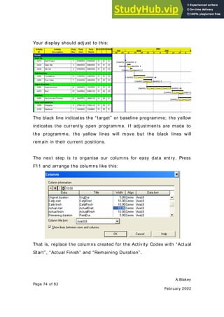 A.Blakey
Page 74 of 82
February 2002
Your display should adjust to this:
The black line indicates the “target” or baseline programme; the yellow
indicates the currently open programme. If adjustments are made to
the programme, the yellow lines will move but the black lines will
remain in their current positions.
The next step is to organise our columns for easy data entry. Press
F11 and arrange the columns like this:
That is, replace the columns created for the Activity Codes with “Actual
Start”, “Actual Finish” and “Remaining Duration”.
 