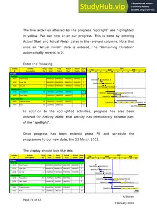 A.Blakey
Page 76 of 82
February 2002
The five activities affected by the progress “spotlight” are highlighted
in yellow. We can now enter our progress. This is done by entering
Actual Start and Actual Finish dates in the relevant columns. Note that
once an “Actual Finish” date is entered, the “Remaining Duration”
automatically reverts to 0.
Enter the following:
In addition to the spotlighted activities, progress has also been
entered for Activity A060: that activity has immediately become part
of the “spotlight”.
Once progress has been entered press F9 and schedule the
programme to our new date, the 23 March 2002.
The display should look like this:
 