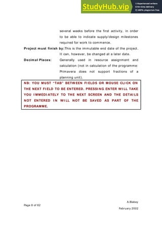 A.Blakey
Page 8 of 82
February 2002
several weeks before the first activity, in order
to be able to indicate supply/ design milestones
required for work to commence.
Project m ust finish by:This is the immutable end date of the project.
It can, however, be changed at a later date.
Decim al Places: Generally used in resource assignment and
calculation (not in calculation of the programme:
Primavera does not support fractions of a
planning unit).
NB: YOU MUST “TAB” BETW EEN FI ELDS OR MOUSE CLI CK ON
THE NEXT FI ELD TO BE ENTERED. PRESSI NG ENTER W I LL TAKE
YOU I MMEDI ATELY TO THE NEXT SCREEN AND THE DETAI LS
NOT ENTERED I N W I LL NOT BE SAVED AS PART OF THE
PROGRAMME.
 