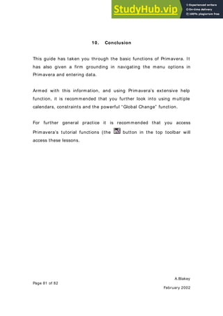 A.Blakey
Page 81 of 82
February 2002
10. Conclusion
This guide has taken you through the basic functions of Primavera. It
has also given a firm grounding in navigating the menu options in
Primavera and entering data.
Armed with this information, and using Primavera’s extensive help
function, it is recommended that you further look into using multiple
calendars, constraints and the powerful “Global Change” function.
For further general practice it is recommended that you access
Primavera’s tutorial functions (the button in the top toolbar will
access these lessons.
 