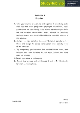 A.Blakey
Page 82 of 82
February 2002
Appendix A
Exercise 1
1. Take your original programme and organise it by activity code.
Now copy the entire programme (highlight all activities, copy,
paste under the last activity – you will be asked how you would
like the activities renumbered: select Rename all Activities:
Auto-increment . For more information use the help function in
this window)
2. Assign your new activities to a new “Building” activity code –
House and assign the correct construction phase activity codes
to the activities.
3. Try reorganising your activities now on construction phase, then
building. Link your activities so that each construction phase
does not overlap
4. Rerun your resource histograms.
5. Repeat this process and add houses 3 and 4. Try filtering by
foreman and work phase.
 