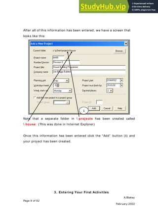 A.Blakey
Page 9 of 82
February 2002
After all of this information has been entered, we have a screen that
looks like this:
Note that a separate folder in  projects has been created called
 house. (This was done in Internet Explorer)
Once this information has been entered click the “Add” button ( i) and
your project has been created.
3. Entering Your First Activities
i
 