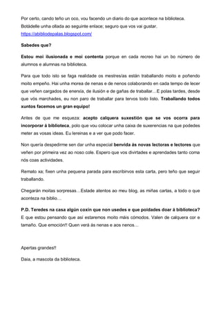Por certo, cando teño un oco, vou facendo un diario do que acontece na biblioteca.
Botádelle unha ollada ao seguinte enlace; seguro que vos vai gustar.
https://abibliodepalas.blogspot.com/
Sabedes que?
Estou moi ilusionada e moi contenta porque en cada recreo hai un bo número de
alumnos e alumnas na biblioteca.
Para que todo isto se faga realidade os mestres/as están traballando moito e poñendo
moito empeño. Hai unha morea de nenas e de nenos colaborando en cada tempo de lecer
que veñen cargados de enerxía, de ilusión e de gañas de traballar…E polas tardes, desde
que vós marchades, eu non paro de traballar para tervos todo listo. Traballando todos
xuntos facemos un gran equipo!
Antes de que me esqueza: acepto calquera suxestión que se vos ocorra para
incorporar á biblioteca, polo que vou colocar unha caixa de suxerencias na que podedes
meter as vosas ideas. Eu lereinas e a ver que podo facer.
Non quería despedirme sen dar unha especial benvida ás novas lectoras e lectores que
veñen por primeira vez ao noso cole. Espero que vos divirtades e aprendades tanto coma
nós coas actividades.
Remato xa; fixen unha pequena parada para escribirvos esta carta, pero teño que seguir
traballando.
Chegarán moitas sorpresas…Estade atentos ao meu blog, as miñas cartas, a todo o que
aconteza na biblio…
P.D. Teredes na casa algún coxín que non usedes e que poidades doar á biblioteca?
E que estou pensando que así estaremos moito máis cómodos. Valen de calquera cor e
tamaño. Que emoción!! Quen verá ás nenas e aos nenos…
Apertas grandes!!
Daia, a mascota da biblioteca.
 