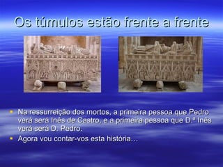 Os túmulos estão frente a frente Na ressurreição dos mortos, a primeira pessoa que Pedro verá será Inês de Castro, e a primeira pessoa que D.ª Inês verá será D. Pedro. Agora vou contar-vos esta história… 