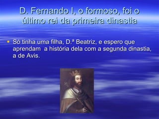 D. Fernando I, o formoso, foi o último rei da primeira dinastia Só tinha uma filha, D.ª Beatriz, e espero que aprendam  a história dela com a segunda dinastia, a de Avis. 
