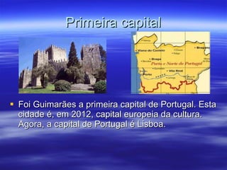 Primeira capital Foi Guimarães a primeira capital de Portugal. Esta cidade é, em 2012, capital europeia da cultura. Agora, a capital de Portugal é Lisboa. 