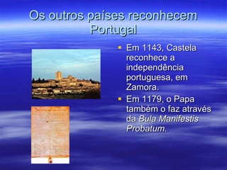 Os outros países reconhecem Portugal Em 1143, Castela reconhece a independência portuguesa, em Zamora. Em 1179, o Papa também o faz através da  Bula Manifestis Probatum. 