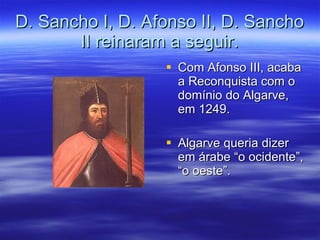 D. Sancho I, D. Afonso II, D. Sancho II reinaram a seguir. Com Afonso III, acaba a Reconquista com o domínio do Algarve, em 1249. Algarve queria dizer em árabe “o ocidente”, “o oeste”. 