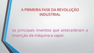 A PRIMEIRA FASE DA REVOLUÇÃO
INDUSTRIAL
os principais inventos que antecederam a
invenção da máquina a vapor.
 