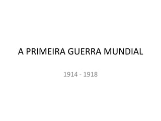 A PRIMEIRA GUERRA MUNDIAL 1914 - 1918 