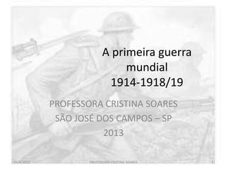 A primeira guerra
mundial
1914-1918/19
PROFESSORA CRISTINA SOARES
SÃO JOSÉ DOS CAMPOS – SP
2013
16/4/2013 PROFESSORA CRISTINA SOARES 1
 