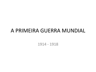 A PRIMEIRA GUERRA MUNDIAL
1914 - 1918
 