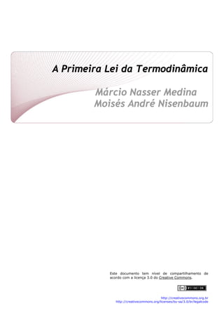  
A Primeira Lei da Termodinâmica
 
Márcio Nasser Medina
Moisés André Nisenbaum 
 
 
 
 
 
 
 
 
 
 
 
 
 
 
 
 
 
 
 
 
 
 
Este documento tem nível de compartilhamento de
acordo com a licença 3.0 do Creative Commons.
http://creativecommons.org.br
http://creativecommons.org/licenses/by-sa/3.0/br/legalcode 
 