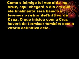 Como o inimigo foi  vencido na cruz , aqui chegará o dia em que ele finalmente será banido e teremos o  reino definitivo da Cruz . O que iniciou com a Cruz haverá de terminar também com a vitória definitiva dela. 