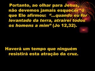 Portanto, ao olhar para Jesus, não devemos jamais esquecer  o que Ele afirmou:   “…quando eu for levantado da terra, atrairei todos os homens a mim”  (Jo 12,32).  Haverá um tempo que ninguém resistirá esta atração da cruz.  