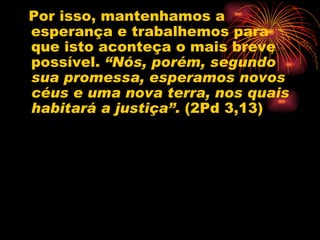 Por isso, mantenhamos a esperança e trabalhemos para que isto aconteça o mais breve possível.  “Nós, porém, segundo sua promessa, esperamos novos céus e uma nova terra, nos quais habitará a justiça”.  (2Pd 3,13) 