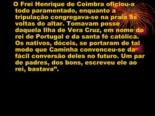 O Frei Henrique de Coimbra oficiou-a todo paramentado, enquanto a tripulação congregava-se na praia as voltas do altar. Tomavam posse daquela Ilha de Vera Cruz, em nome do rei de Portugal e da santa fé católica. Os nativos, dóceis, se portaram de tal modo que Caminha convenceu-se da fácil conversão deles no futuro. Um par de padres, dos bons, escreveu ele ao rei, bastava”.  