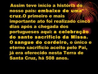Assim teve início a história do nosso país:  embaixo de uma cruz .O primeiro e mais importante ato foi realizado cinco dias após a chegada dos portugueses aqui:  a celebração do santo sacrifício da Missa . O  sangue do cordeiro , o único e eterno sacrifício aceito pelo Pai, já era oferecido nesta Terra de Santa Cruz, há 508 anos. 