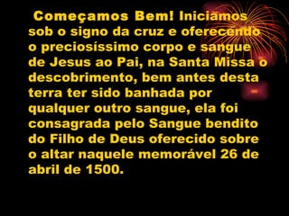 Começamos Bem!  Iniciamos sob o signo da cruz e oferecendo o preciosíssimo corpo e sangue de Jesus ao Pai, na Santa Missa o descobrimento, bem antes desta terra ter sido banhada por qualquer outro sangue, ela foi consagrada pelo Sangue bendito do Filho de Deus oferecido sobre o altar naquele memorável 26 de abril de 1500.  