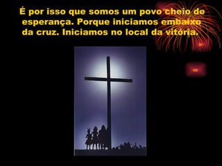 É por isso que somos um povo cheio de esperança. Porque iniciamos embaixo da cruz. Iniciamos no local da vitória.  