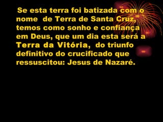 Se esta terra foi batizada com o nome  de Terra de Santa Cruz, temos como sonho e confiança em Deus, que um dia esta será a  Terra da Vitória ,  do triunfo definitivo do crucificado que ressuscitou: Jesus de Nazaré. 