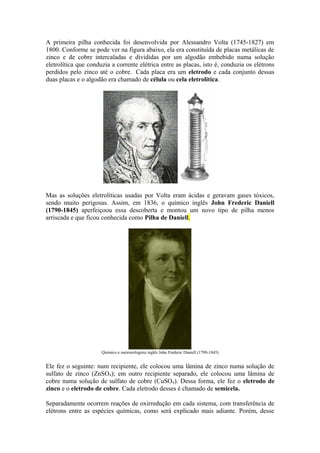A primeira pilha conhecida foi desenvolvida por Alessandro Volta (1745-1827) em
1800. Conforme se pode ver na figura abaixo, ela era constituída de placas metálicas de
zinco e de cobre intercaladas e divididas por um algodão embebido numa solução
eletrolítica que conduzia a corrente elétrica entre as placas, isto é, conduzia os elétrons
perdidos pelo zinco até o cobre. Cada placa era um eletrodo e cada conjunto dessas
duas placas e o algodão era chamado de célula ou cela eletrolítica.
Mas as soluções eletrolíticas usadas por Volta eram ácidas e geravam gases tóxicos,
sendo muito perigosas. Assim, em 1836, o químico inglês John Frederic Daniell
(1790-1845) aperfeiçoou essa descoberta e montou um novo tipo de pilha menos
arriscada e que ficou conhecida como Pilha de Daniell.
Químico e meteorologista inglês John Frederic Daniell (1790-1845)
Ele fez o seguinte: num recipiente, ele colocou uma lâmina de zinco numa solução de
sulfato de zinco (ZnSO4); em outro recipiente separado, ele colocou uma lâmina de
cobre numa solução de sulfato de cobre (CuSO4). Dessa forma, ele fez o eletrodo de
zinco e o eletrodo de cobre. Cada eletrodo desses é chamado de semicela.
Separadamente ocorrem reações de oxirredução em cada sistema, com transferência de
elétrons entre as espécies químicas, como será explicado mais adiante. Porém, desse
 