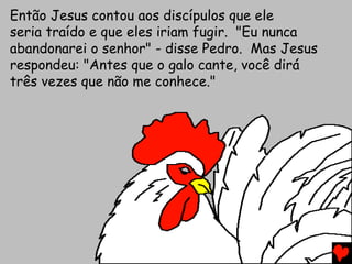 Então Jesus contou aos discípulos que ele
seria traído e que eles iriam fugir. "Eu nunca
abandonarei o senhor" - disse Pedro. Mas Jesus
respondeu: "Antes que o galo cante, você dirá
três vezes que não me conhece."
 