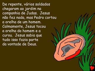 De repente, vários soldados
chegaram ao jardim na
companhia de Judas. Jesus
não fez nada, mas Pedro cortou
a orelha de um homem.
Calmamente, Jesus tocou
a orelha do homem e a
curou. Jesus sabia que
tudo isso fazia parte
da vontade de Deus.
 