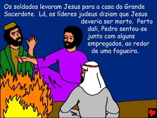 Os soldados levaram Jesus para a casa do Grande
Sacerdote. Lá, os líderes judeus diziam que Jesus
                           deveria ser morto. Perto
                             dali, Pedro sentou-se
                             junto com alguns
                             empregados, ao redor
                              de uma fogueira.
 