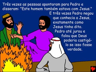 Três vezes as pessoas apontaram para Pedro e
disseram: "Este homem também estava com Jesus."
                          E três vezes Pedro negou
                            que conhecia a Jesus,
                            exatamente como
                            Jesus tinha dito.
                             Pedro até jurou e
                                 falou que Deus
                                  poderia castigá-
                                   lo se isso fosse
                                     verdade.
 