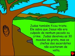 Judas também ficou triste.
Ele sabia que Jesus não era
culpado de nenhum pecado ou
  crime. Judas devolveu as 30
    moedas de prata, mas os
       chefes dos sacerdotes
           não aceitaram de
                 volta.
 