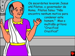 Os sacerdotes levaram Jesus
até Pilatos, o governador de
Roma. Pilatos falou: "Não
encontro nenhum motivo para
             condenar este
             homem." Mas a
             multidão gritava:
             "Crucifica!
             Crucifica!"
 