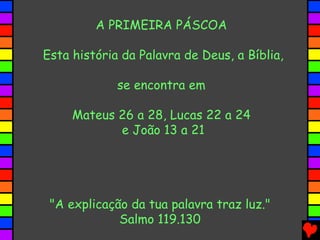 A PRIMEIRA PÁSCOA

Esta história da Palavra de Deus, a Bíblia,

             se encontra em

     Mateus 26 a 28, Lucas 22 a 24
            e João 13 a 21




 "A explicação da tua palavra traz luz."
             Salmo 119.130
 