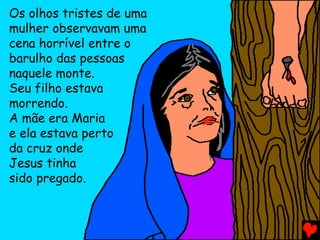 Os olhos tristes de uma
mulher observavam uma
cena horrível entre o
barulho das pessoas
naquele monte.
Seu filho estava
morrendo.
A mãe era Maria
e ela estava perto
da cruz onde
Jesus tinha
sido pregado.
 