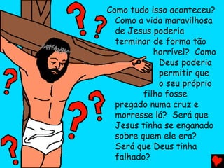 Como tudo isso aconteceu?
  Como a vida maravilhosa
  de Jesus poderia
  terminar de forma tão
            horrível? Como
             Deus poderia
             permitir que
             o seu próprio
         filho fosse
  pregado numa cruz e
  morresse lá? Será que
  Jesus tinha se enganado
  sobre quem ele era?
  Será que Deus tinha
  falhado?
 