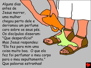 Alguns dias
antes de
Jesus morrer,
uma mulher
chegou perto dele e
derramou um perfume
caro sobre os seus pés.
Os discípulos disseram:
"Que desperdício!"
Mas Jesus respondeu:
"Ela fez para mim uma
coisa muito boa. O que ela
fez foi perfumar o meu corpo
para o meu sepultamento."
Que palavras estranhas!
 