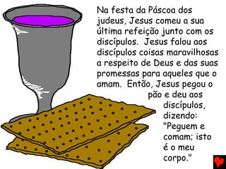 Na festa da Páscoa dos
judeus, Jesus comeu a sua
última refeição junto com os
discípulos. Jesus falou aos
discípulos coisas maravilhosas
a respeito de Deus e das suas
promessas para aqueles que o
amam. Então, Jesus pegou o
             pão e deu aos
                 discípulos,
                 dizendo:
                 "Peguem e
                 comam; isto
                 é o meu
                 corpo."
 