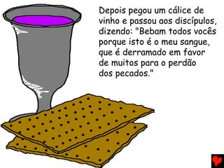 Depois pegou um cálice de
vinho e passou aos discípulos,
dizendo: "Bebam todos vocês
porque isto é o meu sangue,
que é derramado em favor
de muitos para o perdão
dos pecados."
 