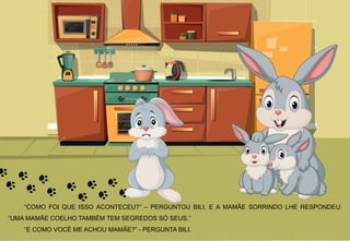 “COMO FOI QUE ISSO ACONTECEU?” – PERGUNTOU BILI. E A MAMÃE SORRINDO LHE RESPONDEU:
“UMA MAMÃE COELHO TAMBÉM TEM SEGREDOS SÓ SEUS.”
“E COMO VOCÊ ME ACHOU MAMÃE?” - PERGUNTA BILI.
 