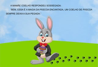 A MAMÃE COELHO RESPONDEU SOSSEGADA:
“BEM, ESSA É A MAGIA DA PÁSCOA ENCANTADA, UM COELHO DE PÁSCOA
SEMPRE DEIXA A SUA PEGADA.”
 