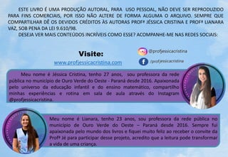 Meu nome é Jéssica Cristina, tenho 27 anos, sou professora da rede
pública no município de Ouro Verde do Oeste - Paraná desde 2016. Apaixonada
pelo universo da educação infantil e do ensino matemático, compartilho
minhas experiências e rotina em sala de aula através do Instagram
@profjessicacristina.
Meu nome é Lianara, tenho 23 anos, sou professora da rede pública no
município de Ouro Verde do Oeste – Paraná desde 2016. Sempre fui
apaixonada pelo mundo dos livros e fiquei muito feliz ao receber o convite da
Profª Jé para participar desse projeto, acredito que a leitura pode transformar
a vida de uma criança.
ESTE LIVRO É UMA PRODUÇÃO AUTORAL, PARA USO PESSOAL, NÃO DEVE SER REPRODUZIDO
PARA FINS COMERCIAIS, POR ISSO NÃO ALTERE DE FORMA ALGUMA O ARQUIVO. SEMPRE QUE
COMPARTILHAR DÊ OS DEVIDOS CRÉDITOS ÀS AUTORAS PROFª JÉSSICA CRISTINA E PROFª LIANARA
VAZ, SOB PENA DA LEI 9.610/98.
DESEJA VER MAIS CONTEÚDOS INCRÍVEIS COMO ESSE? ACOMPANHE-ME NAS REDES SOCIAIS:
www.profjessicacristina.com
Visite:
 