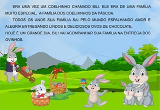 ERA UMA VEZ UM COELHINHO CHAMADO BILI. ELE ERA DE UMA FAMÍLIA
MUITO ESPECIAL, A FAMÍLIA DOS COELHINHOS DA PÁSCOA.
TODOS OS ANOS SUA FAMÍLIA SAI PELO MUNDO ESPALHANDO AMOR E
ALEGRIA ENTREGANDO LINDOS E DELICIOSOS OVOS DE CHOCOLATE.
HOJE É UM GRANDE DIA, BILI VAI ACOMPANHAR SUA FAMÍLIA NA ENTREGA DOS
OVINHOS.
 