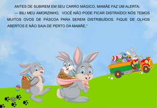ANTES DE SUBIREM EM SEU CARRO MÁGICO, MAMÃE FAZ UM ALERTA:
— BILI MEU AMORZINHO, VOCÊ NÃO PODE FICAR DISTRAÍDO! NÓS TEMOS
MUITOS OVOS DE PÁSCOA PARA SEREM DISTRIBUÍDOS. FIQUE DE OLHOS
ABERTOS E NÃO SAIA DE PERTO DA MAMÃE.“
 